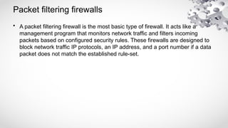 Packet filtering firewalls
• A packet filtering firewall is the most basic type of firewall. It acts like a
management program that monitors network traffic and filters incoming
packets based on configured security rules. These firewalls are designed to
block network traffic IP protocols, an IP address, and a port number if a data
packet does not match the established rule-set.
 