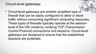 Circuit-level gateways
• Circuit-level gateways are another simplified type of
firewall that can be easily configured to allow or block
traffic without consuming significant computing resources.
These types of firewalls typically operate at the session-
level of the OSI model by verifying TCP (Transmission
Control Protocol) connections and sessions. Circuit-level
gateways are designed to ensure that the established
sessions are protected.
 