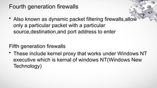 Fourth generation firewalls
• Also known as dynamic packet filtering firewalls,allow
only a particular packet with a particular
source,destination,and port address to enter
Fifth generation firewalls
• These include kernel proxy that works under Windows NT
executive which is kernal of windows NT(Windows New
Technology)
 