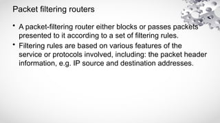 Packet filtering routers
• A packet-filtering router either blocks or passes packets
presented to it according to a set of filtering rules.
• Filtering rules are based on various features of the
service or protocols involved, including: the packet header
information, e.g. IP source and destination addresses.
 