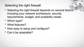 Selecting the right firewall
• Selecting the right firewall depends on several factors,
including your network architecture, security
requirements, budget, and scalability needs.
• Which type?
• What features?
• How easy to setup and configure?
• Can it be adaptable?
 