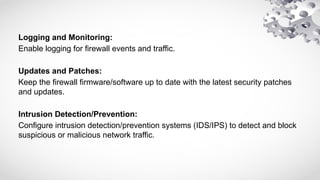 Logging and Monitoring:
Enable logging for firewall events and traffic.
Updates and Patches:
Keep the firewall firmware/software up to date with the latest security patches
and updates.
Intrusion Detection/Prevention:
Configure intrusion detection/prevention systems (IDS/IPS) to detect and block
suspicious or malicious network traffic.
 