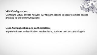 VPN Configuration:
Configure virtual private network (VPN) connections to secure remote access
and site-to-site communications.
User Authentication and Authorization:
Implement user authentication mechanisms, such as user accounts logins
 