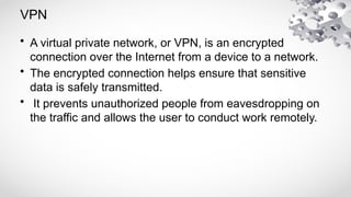 VPN
• A virtual private network, or VPN, is an encrypted
connection over the Internet from a device to a network.
• The encrypted connection helps ensure that sensitive
data is safely transmitted.
• It prevents unauthorized people from eavesdropping on
the traffic and allows the user to conduct work remotely.
 