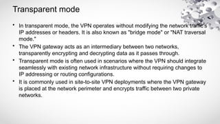 Transparent mode
• In transparent mode, the VPN operates without modifying the network traffic's
IP addresses or headers. It is also known as "bridge mode" or "NAT traversal
mode."
• The VPN gateway acts as an intermediary between two networks,
transparently encrypting and decrypting data as it passes through.
• Transparent mode is often used in scenarios where the VPN should integrate
seamlessly with existing network infrastructure without requiring changes to
IP addressing or routing configurations.
• It is commonly used in site-to-site VPN deployments where the VPN gateway
is placed at the network perimeter and encrypts traffic between two private
networks.
 