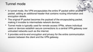 Tunnel mode
• In tunnel mode, the VPN encapsulates the entire IP packet within another
packet, adding an additional header that contains routing information and
encryption details.
• The original IP packet becomes the payload of the encapsulating packet,
making it invisible to intermediate network devices.
• Tunnel mode is typically used for remote access VPNs, where individual
users or devices establish secure connections to a central VPN gateway over
untrusted networks such as the internet.
• It provides end-to-end encryption and privacy for the entire communication
session between the client and the VPN gateway.
 