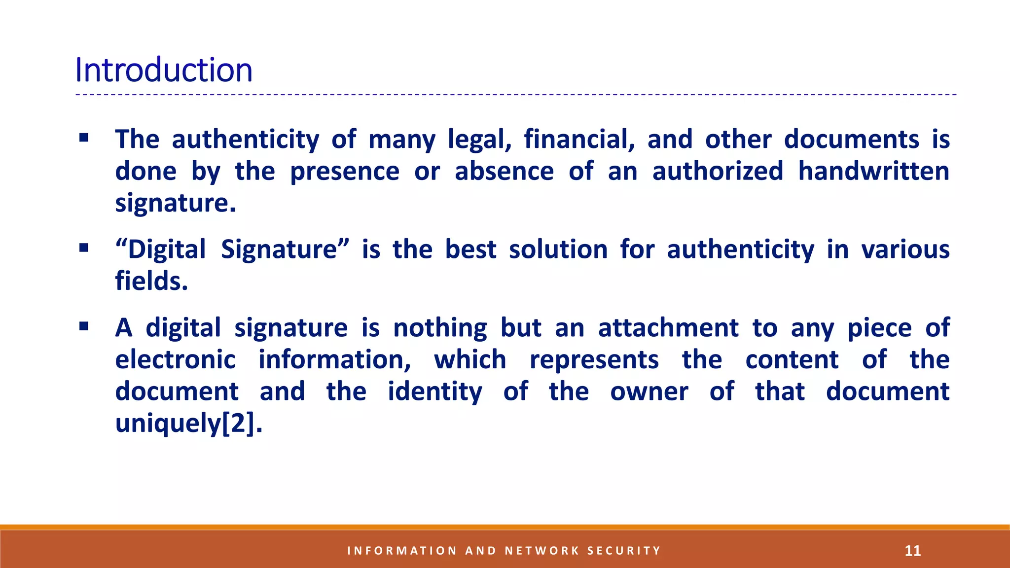  The authenticity of many legal, financial, and other documents is
done by the presence or absence of an authorized handwritten
signature.
 “Digital Signature” is the best solution for authenticity in various
fields.
 A digital signature is nothing but an attachment to any piece of
electronic information, which represents the content of the
document and the identity of the owner of that document
uniquely[2].
11I N F O R M A T I O N A N D N E T W O R K S E C U R I T Y
 