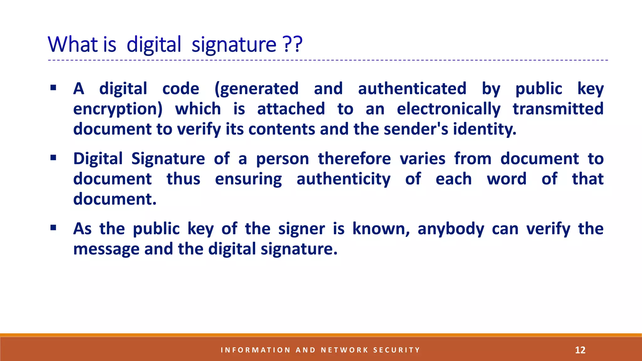  A digital code (generated and authenticated by public key
encryption) which is attached to an electronically transmitted
document to verify its contents and the sender's identity.
 Digital Signature of a person therefore varies from document to
document thus ensuring authenticity of each word of that
document.
 As the public key of the signer is known, anybody can verify the
message and the digital signature.
12I N F O R M A T I O N A N D N E T W O R K S E C U R I T Y
 