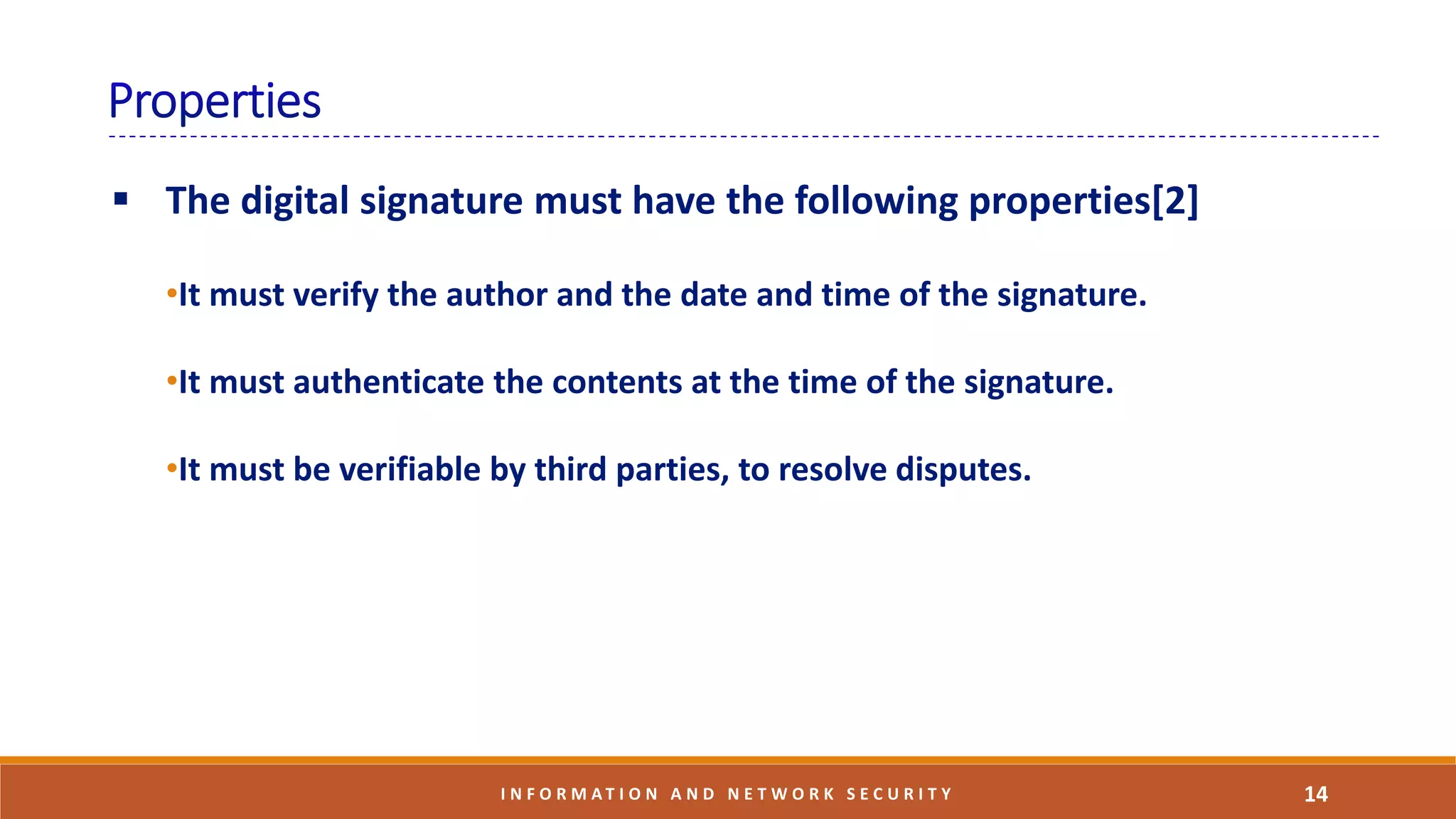  The digital signature must have the following properties[2]
•It must verify the author and the date and time of the signature.
•It must authenticate the contents at the time of the signature.
•It must be verifiable by third parties, to resolve disputes.
14I N F O R M A T I O N A N D N E T W O R K S E C U R I T Y
 