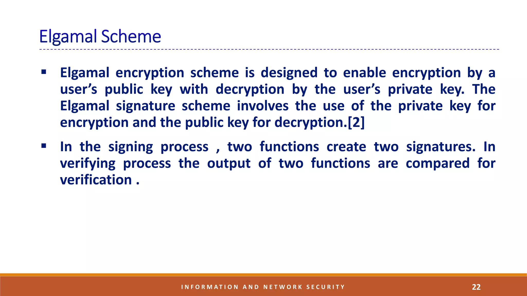 22I N F O R M A T I O N A N D N E T W O R K S E C U R I T Y
 Elgamal encryption scheme is designed to enable encryption by a
user’s public key with decryption by the user’s private key. The
Elgamal signature scheme involves the use of the private key for
encryption and the public key for decryption.[2]
 In the signing process , two functions create two signatures. In
verifying process the output of two functions are compared for
verification .
 