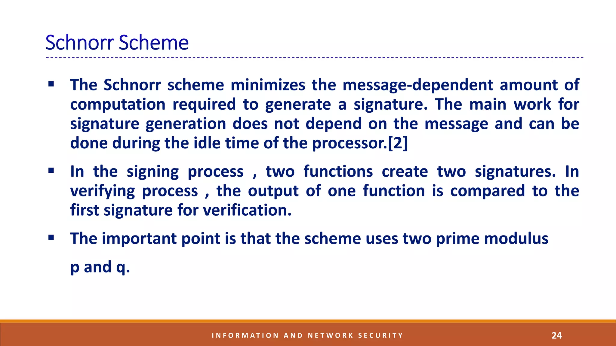 24I N F O R M A T I O N A N D N E T W O R K S E C U R I T Y
 The Schnorr scheme minimizes the message-dependent amount of
computation required to generate a signature. The main work for
signature generation does not depend on the message and can be
done during the idle time of the processor.[2]
 In the signing process , two functions create two signatures. In
verifying process , the output of one function is compared to the
first signature for verification.
 The important point is that the scheme uses two prime modulus
p and q.
 