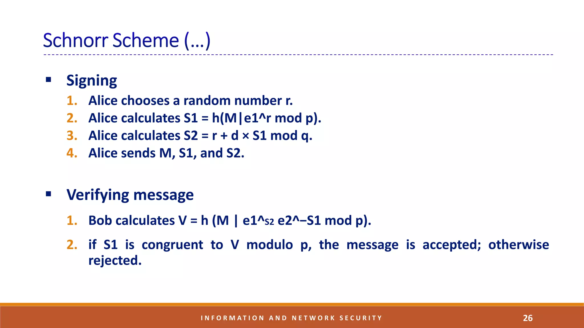 26I N F O R M A T I O N A N D N E T W O R K S E C U R I T Y
 Signing
1. Alice chooses a random number r.
2. Alice calculates S1 = h(M|e1^r mod p).
3. Alice calculates S2 = r + d × S1 mod q.
4. Alice sends M, S1, and S2.
 Verifying message
1. Bob calculates V = h (M | e1^S2 e2^−S1 mod p).
2. if S1 is congruent to V modulo p, the message is accepted; otherwise
rejected.
 