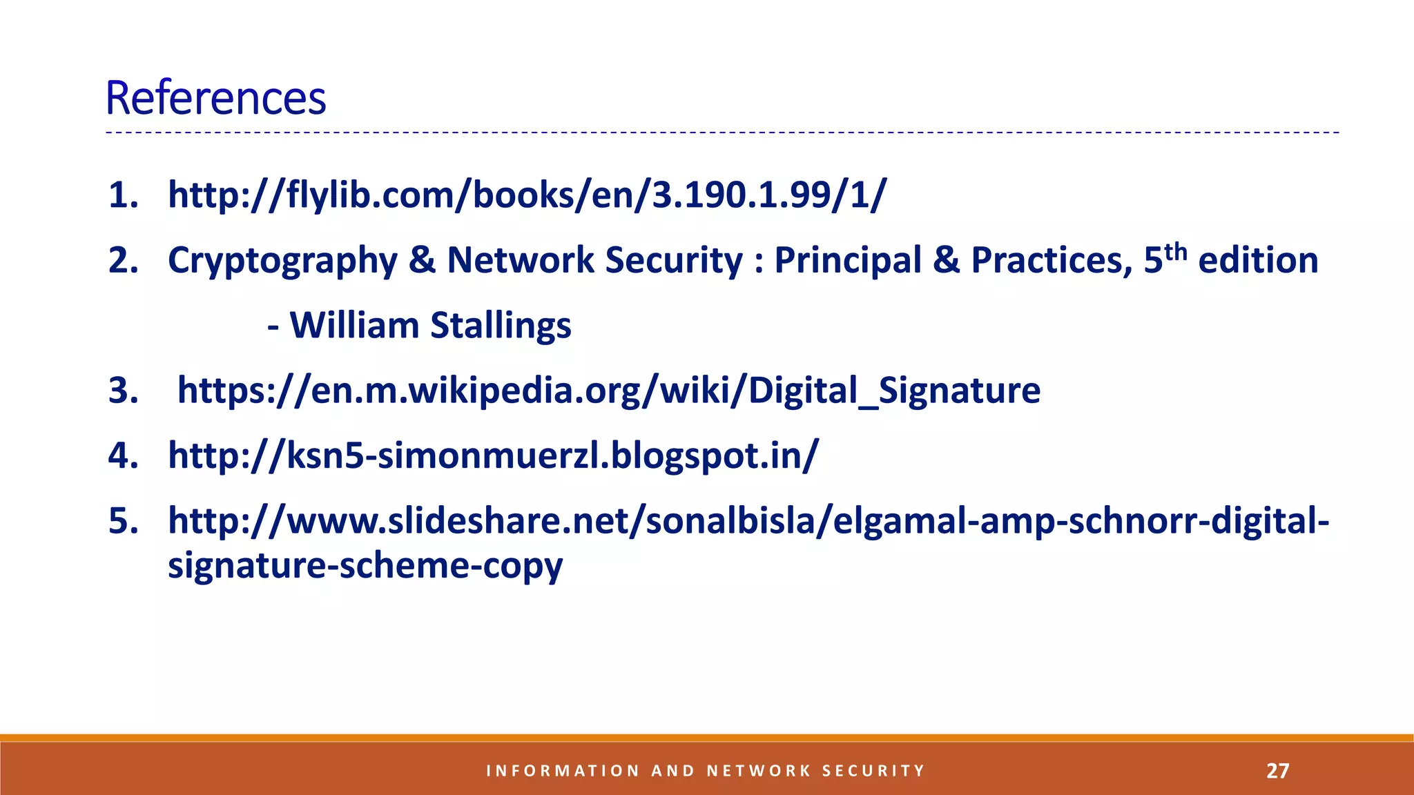1. http://flylib.com/books/en/3.190.1.99/1/
2. Cryptography & Network Security : Principal & Practices, 5th edition
- William Stallings
3. https://en.m.wikipedia.org/wiki/Digital_Signature
4. http://ksn5-simonmuerzl.blogspot.in/
5. http://www.slideshare.net/sonalbisla/elgamal-amp-schnorr-digital-
signature-scheme-copy
27I N F O R M A T I O N A N D N E T W O R K S E C U R I T Y
 