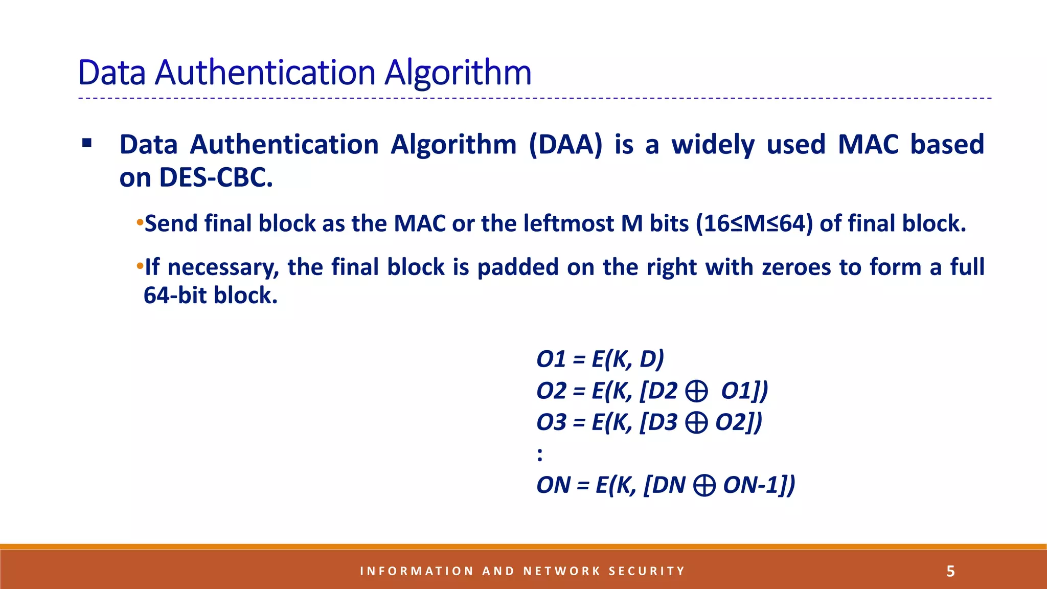  Data Authentication Algorithm (DAA) is a widely used MAC based
on DES-CBC.
•Send final block as the MAC or the leftmost M bits (16≤M≤64) of final block.
•If necessary, the final block is padded on the right with zeroes to form a full
64-bit block.
5I N F O R M A T I O N A N D N E T W O R K S E C U R I T Y
O1 = E(K, D)
O2 = E(K, [D2 ⊕ O1])
O3 = E(K, [D3 ⊕ O2])
:
ON = E(K, [DN ⊕ ON-1])
 