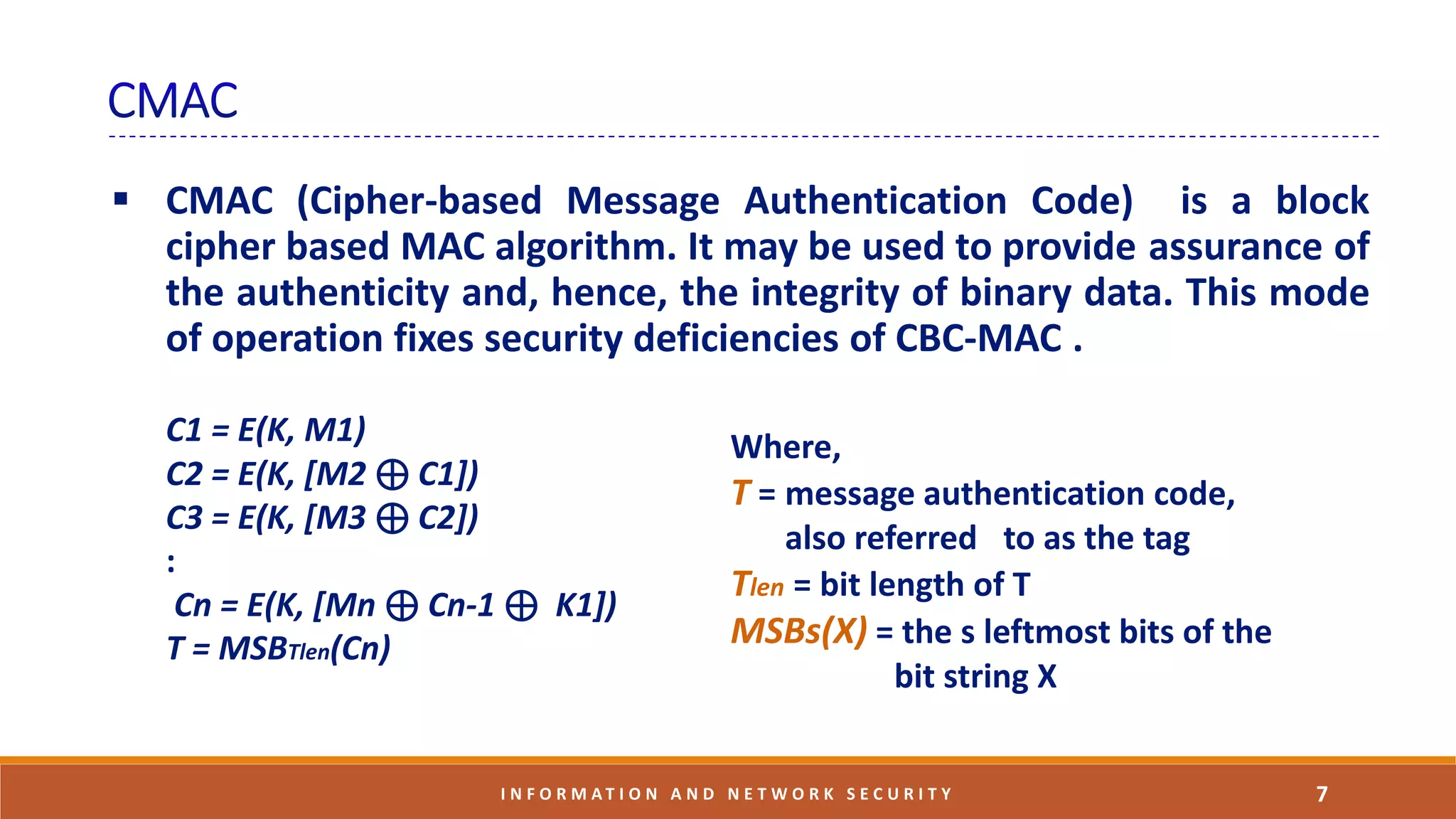  CMAC (Cipher-based Message Authentication Code) is a block
cipher based MAC algorithm. It may be used to provide assurance of
the authenticity and, hence, the integrity of binary data. This mode
of operation fixes security deficiencies of CBC-MAC .
7I N F O R M A T I O N A N D N E T W O R K S E C U R I T Y
C1 = E(K, M1)
C2 = E(K, [M2 ⊕ C1])
C3 = E(K, [M3 ⊕ C2])
:
Cn = E(K, [Mn ⊕ Cn-1 ⊕ K1])
T = MSBTlen(Cn)
Where,
T = message authentication code,
also referred to as the tag
Tlen = bit length of T
MSBs(X) = the s leftmost bits of the
bit string X
 
