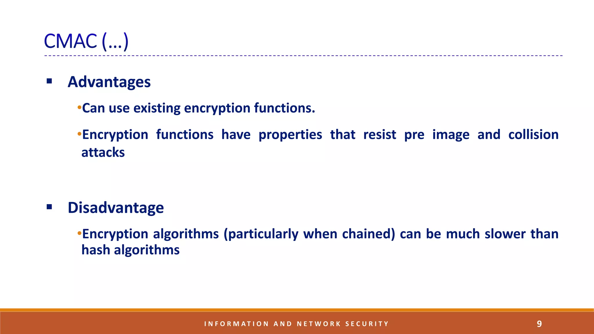  Advantages
•Can use existing encryption functions.
•Encryption functions have properties that resist pre image and collision
attacks
 Disadvantage
•Encryption algorithms (particularly when chained) can be much slower than
hash algorithms
9I N F O R M A T I O N A N D N E T W O R K S E C U R I T Y
 