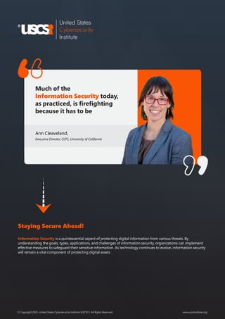 www.uscsinstitute.org
© Copyright 2025. United States Cybersecurity Institute (USCSI ). All Rights Reserved.
®
Much of the
Information Security today,
as practiced, is firefighting
because it has to be
Ann Cleaveland,
Executive Director, CLTC, University of California
Staying Secure Ahead!
Information Security is a quintessential aspect of protecting digital information from various threats. By
understanding the goals, types, applications, and challenges of information security, organizations can implement
effective measures to safeguard their sensitive information. As technology continues to evolve, information security
will remain a vital component of protecting digital assets.
 