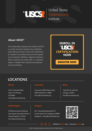 www.uscsinstitute.org
No
REGISTER NOW
About USCSI®
LOCATIONS
info@uscs .org | www.uscs .org
inﬆitute inﬆitute
Arizona
1345 E. Chandler BLVD.,
Suite 111-D Phoenix,
AZ 85048,
info.az@uscsinstitute.org
Connecticut
Connecticut 680 E Main Street
#699, Stamford, CT 06901
info.ct@uscsinstitute.org
Illinois
1 East Erie St, Suite 525
Chicago, IL 60611
info.il@uscsinstitute.org
Singapore
No 7 Temasek Boulevard#12-07
Suntec Tower One, Singapore, 038987
Singapore, info.sg@uscsinstitute.org
United Kingdom
29 Whitmore Road, Whitnash
Learmington Spa, Warwickshire,
United Kingdom CV312JQ
info.uk@uscsinstitute.org
The United States Cybersecurity Inﬆitute (USCSI®
)
is a world-renowned cybersecurity certiﬁcation
body oﬀering the beﬆ-in-the-world certiﬁcations
for ﬆudents and professionals around the globe
across induﬆries. Whether a beginner looking to
ﬆep on cybersecurity career path or a seasoned
expert, it validates their cybersecurity expertise
to ace this domain.
ENROLL IN
CERTIFICATION
NOW
© 2025. United States Cybersecurity Institute (USCSI ). All Rights Reserved.
®
 