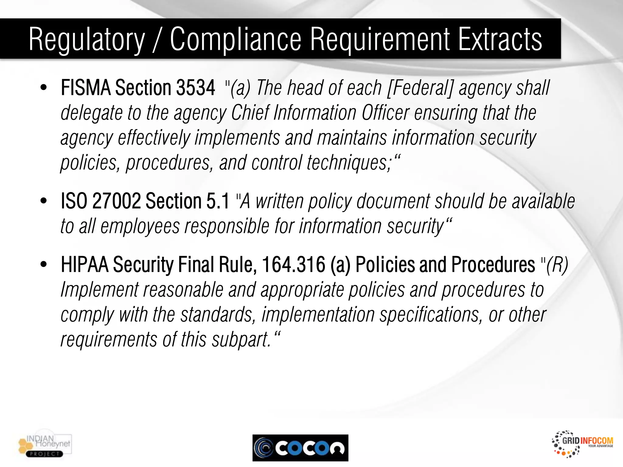 Regulatory / Compliance Requirement Extracts
• FISMA Section 3534 "(a) The head of each [Federal] agency shall
  delegate to the agency Chief Information Officer ensuring that the
  agency effectively implements and maintains information security
  policies, procedures, and control techniques;“
• ISO 27002 Section 5.1 "A written policy document should be available
  to all employees responsible for information security“
• HIPAA Security Final Rule, 164.316 (a) Policies and Procedures "(R)
  Implement reasonable and appropriate policies and procedures to
  comply with the standards, implementation specifications, or other
  requirements of this subpart.“
 