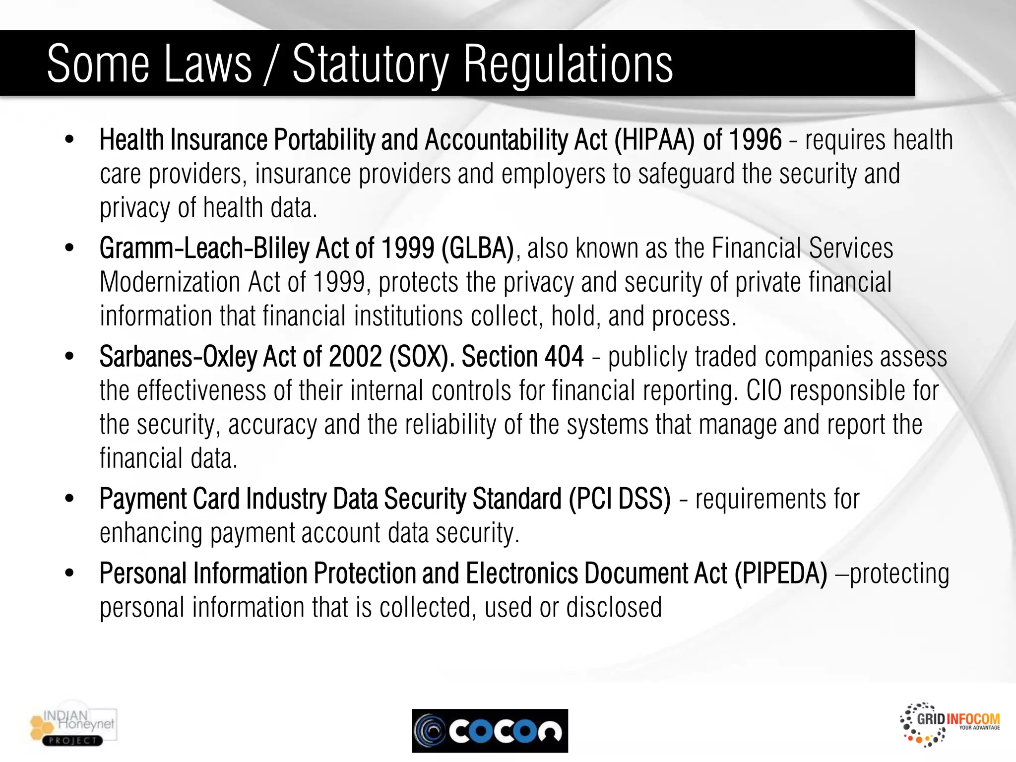 Some Laws / Statutory Regulations
• Health Insurance Portability and Accountability Act (HIPAA) of 1996 - requires health
  care providers, insurance providers and employers to safeguard the security and
  privacy of health data.
• Gramm-Leach-Bliley Act of 1999 (GLBA), also known as the Financial Services
  Modernization Act of 1999, protects the privacy and security of private financial
  information that financial institutions collect, hold, and process.
• Sarbanes-Oxley Act of 2002 (SOX). Section 404 - publicly traded companies assess
  the effectiveness of their internal controls for financial reporting. CIO responsible for
  the security, accuracy and the reliability of the systems that manage and report the
  financial data.
• Payment Card Industry Data Security Standard (PCI DSS) - requirements for
  enhancing payment account data security.
• Personal Information Protection and Electronics Document Act (PIPEDA) –protecting
  personal information that is collected, used or disclosed
 