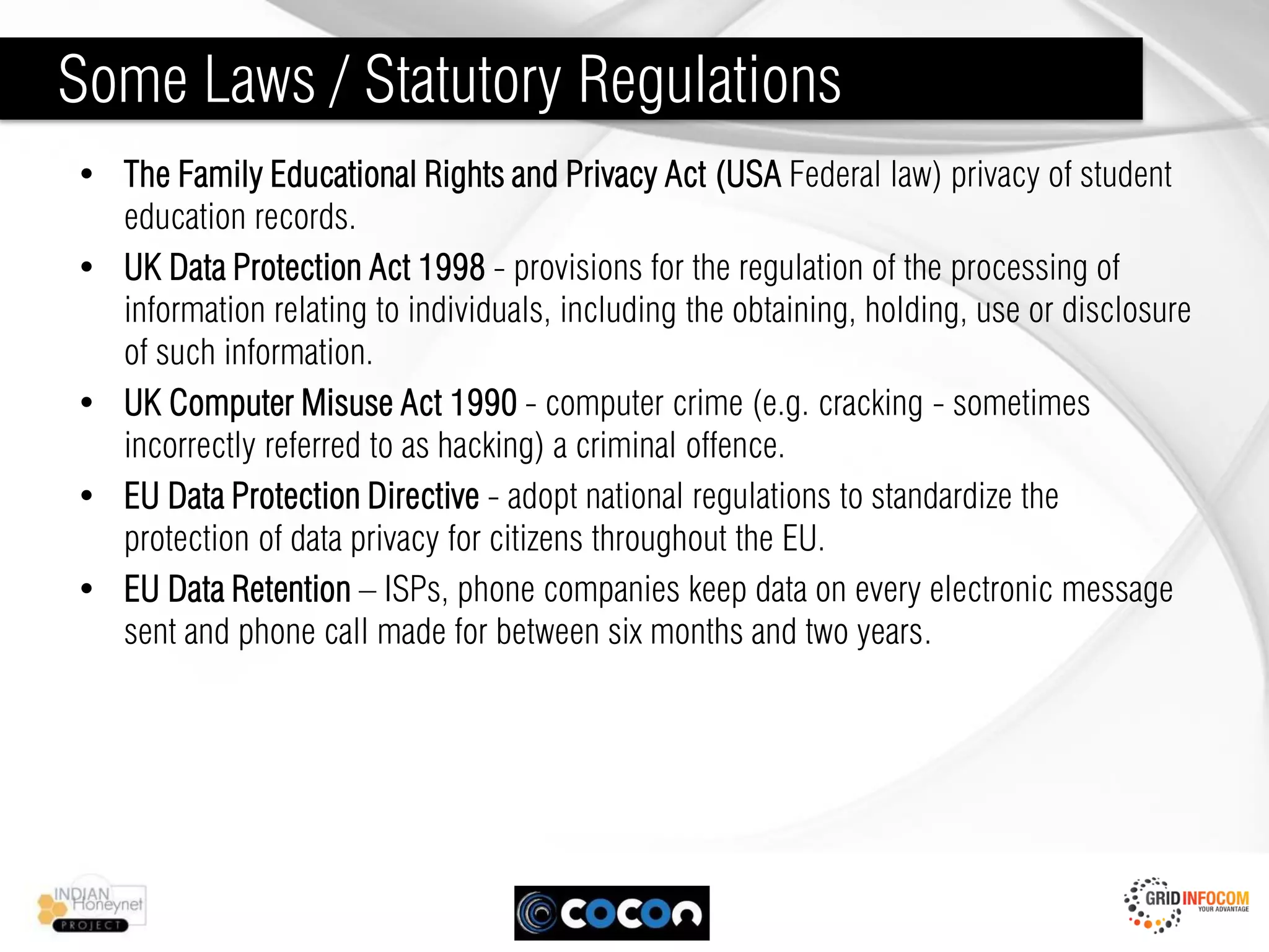 Some Laws / Statutory Regulations
• The Family Educational Rights and Privacy Act (USA Federal law) privacy of student
  education records.
• UK Data Protection Act 1998 - provisions for the regulation of the processing of
  information relating to individuals, including the obtaining, holding, use or disclosure
  of such information.
• UK Computer Misuse Act 1990 - computer crime (e.g. cracking - sometimes
  incorrectly referred to as hacking) a criminal offence.
• EU Data Protection Directive - adopt national regulations to standardize the
  protection of data privacy for citizens throughout the EU.
• EU Data Retention – ISPs, phone companies keep data on every electronic message
  sent and phone call made for between six months and two years.
 