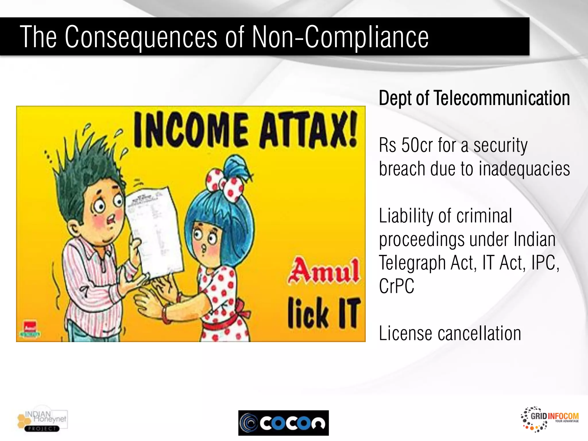 The Consequences of Non-Compliance
                             Dept of Telecommunication

                             Rs 50cr for a security
                             breach due to inadequacies

                             Liability of criminal
                             proceedings under Indian
                             Telegraph Act, IT Act, IPC,
                             CrPC

                             License cancellation
 