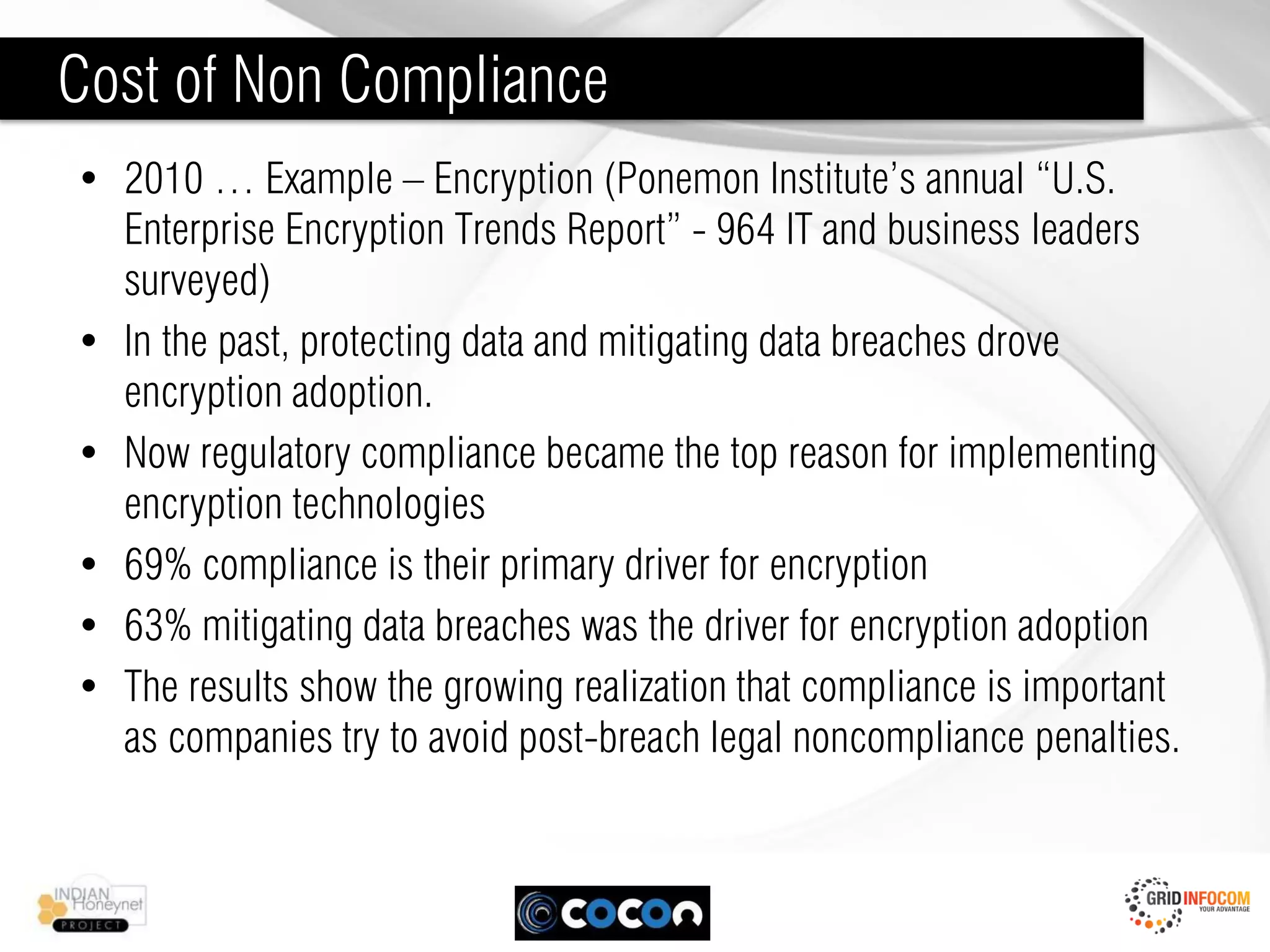 Cost of Non Compliance
• 2010 … Example – Encryption (Ponemon Institute’s annual “U.S.
  Enterprise Encryption Trends Report” - 964 IT and business leaders
  surveyed)
• In the past, protecting data and mitigating data breaches drove
  encryption adoption.
• Now regulatory compliance became the top reason for implementing
  encryption technologies
• 69% compliance is their primary driver for encryption
• 63% mitigating data breaches was the driver for encryption adoption
• The results show the growing realization that compliance is important
  as companies try to avoid post-breach legal noncompliance penalties.
 