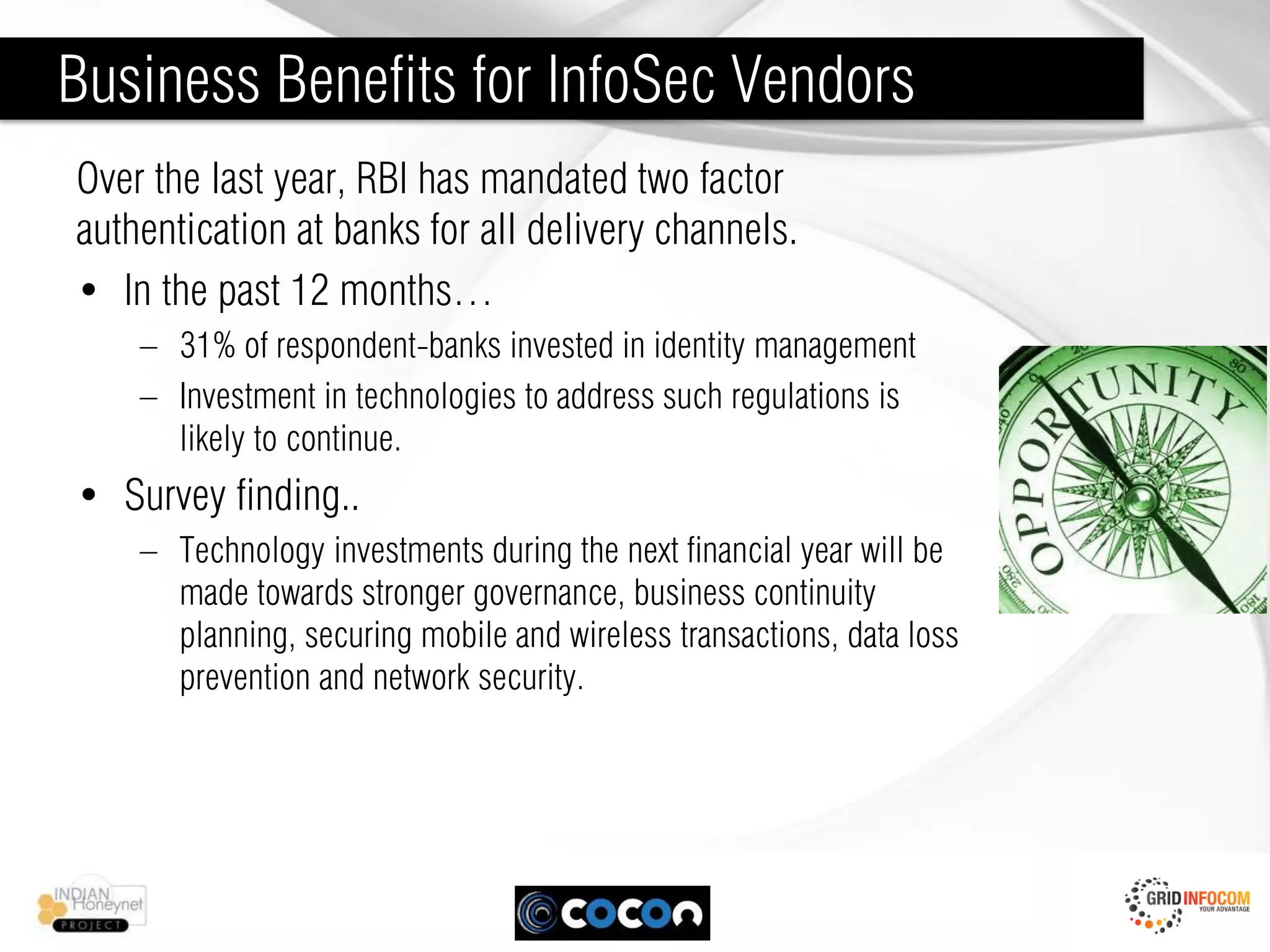 Business Benefits for InfoSec Vendors
Over the last year, RBI has mandated two factor
authentication at banks for all delivery channels.
• In the past 12 months…
    – 31% of respondent-banks invested in identity management
    – Investment in technologies to address such regulations is
      likely to continue.
• Survey finding..
    – Technology investments during the next financial year will be
      made towards stronger governance, business continuity
      planning, securing mobile and wireless transactions, data loss
      prevention and network security.
 