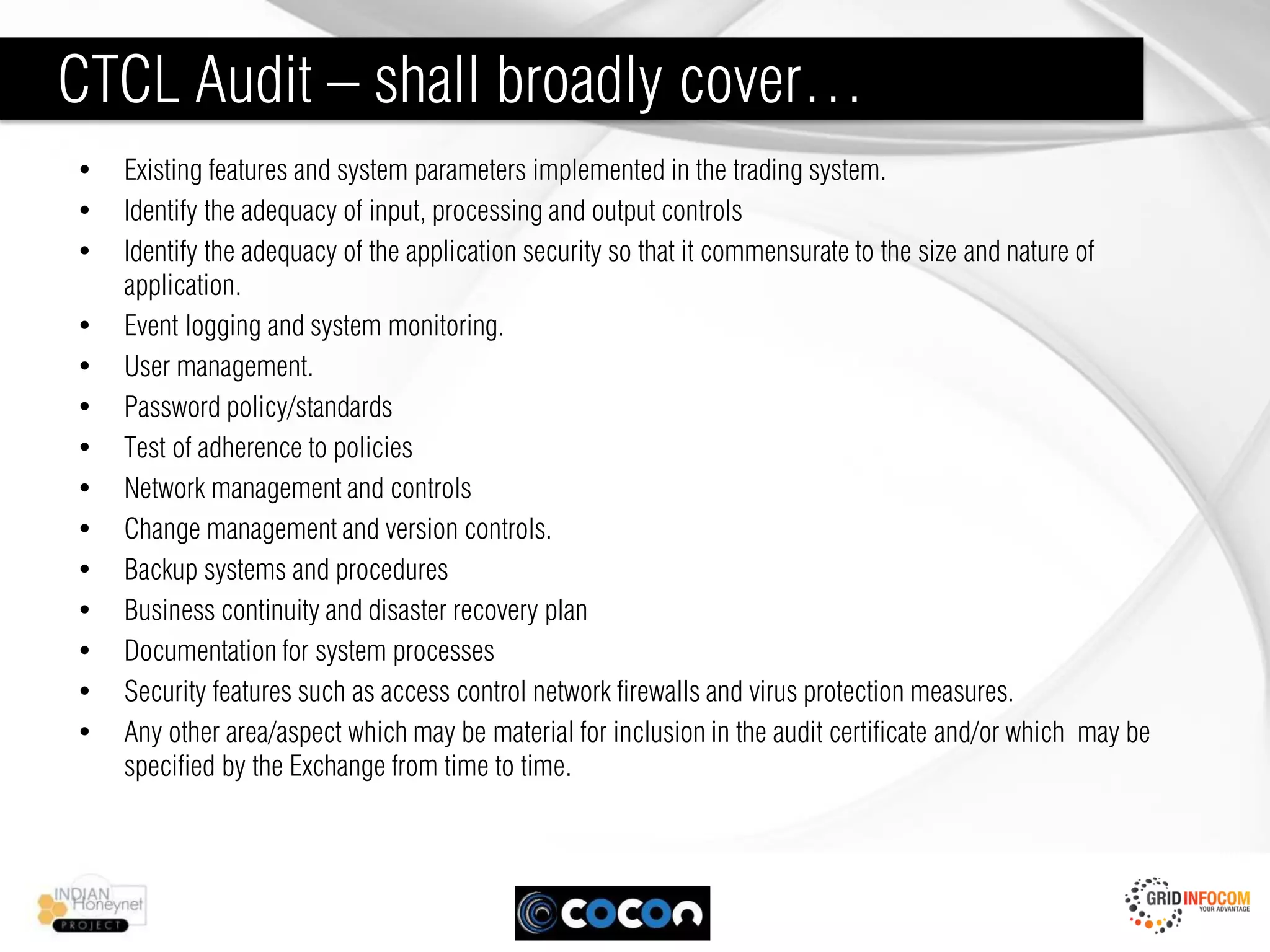 CTCL Audit – shall broadly cover…
•   Existing features and system parameters implemented in the trading system.
•   Identify the adequacy of input, processing and output controls
•   Identify the adequacy of the application security so that it commensurate to the size and nature of
    application.
•   Event logging and system monitoring.
•   User management.
•   Password policy/standards
•   Test of adherence to policies
•   Network management and controls
•   Change management and version controls.
•   Backup systems and procedures
•   Business continuity and disaster recovery plan
•   Documentation for system processes
•   Security features such as access control network firewalls and virus protection measures.
•   Any other area/aspect which may be material for inclusion in the audit certificate and/or which may be
    specified by the Exchange from time to time.
 