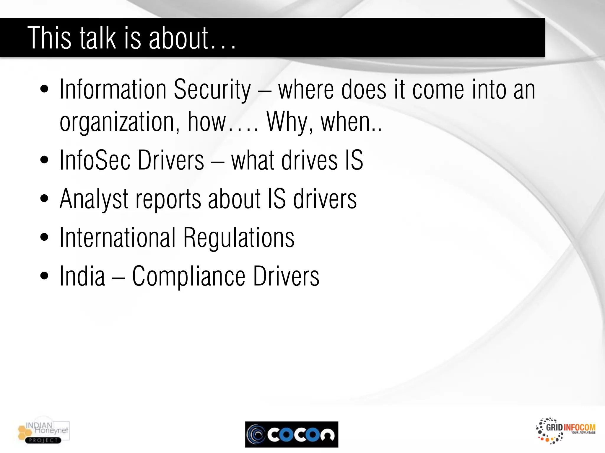 This talk is about…
• Information Security – where does it come into an
  organization, how…. Why, when..
• InfoSec Drivers – what drives IS
• Analyst reports about IS drivers
• International Regulations
• India – Compliance Drivers
 