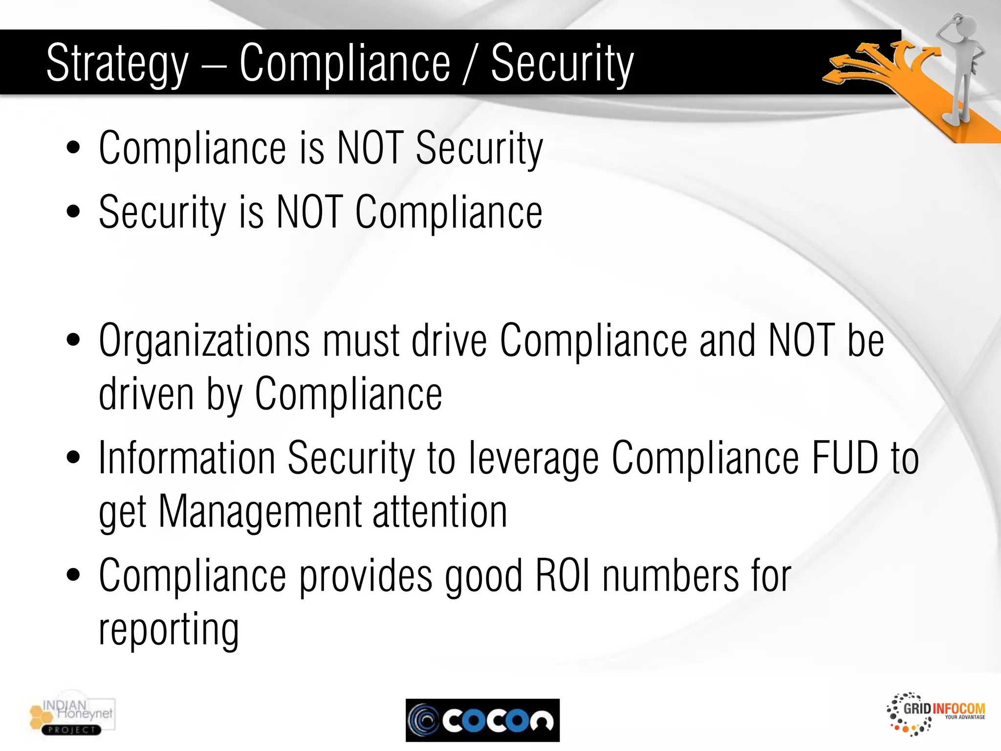 Strategy – Compliance / Security
• Compliance is NOT Security
• Security is NOT Compliance

• Organizations must drive Compliance and NOT be
  driven by Compliance
• Information Security to leverage Compliance FUD to
  get Management attention
• Compliance provides good ROI numbers for
  reporting
 