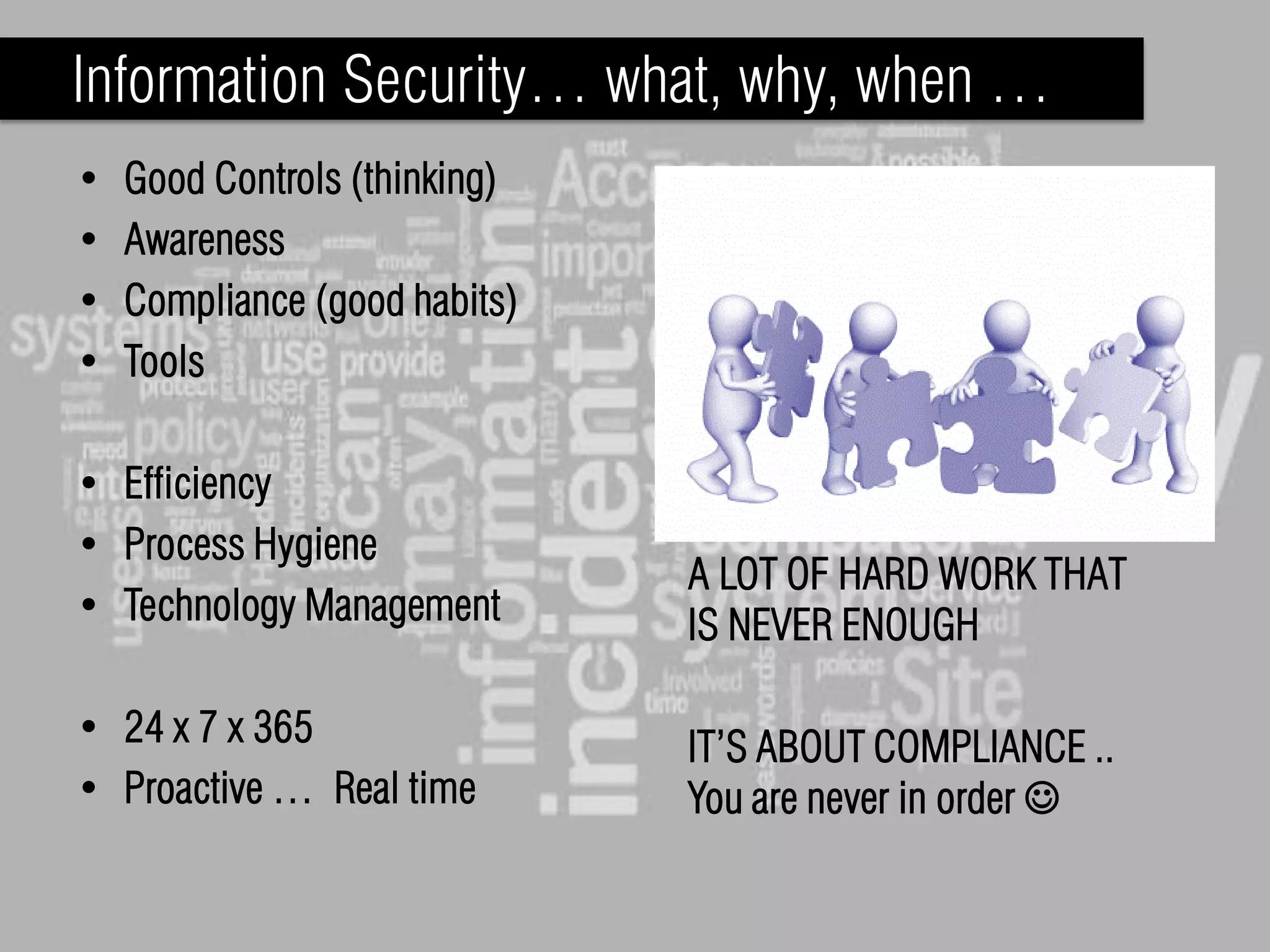 Information Security… what, why, when …
•   Good Controls (thinking)
•   Awareness
•   Compliance (good habits)
•   Tools

• Efficiency
• Process Hygiene
                               A LOT OF HARD WORK THAT
• Technology Management        IS NEVER ENOUGH

• 24 x 7 x 365                 IT’S ABOUT COMPLIANCE ..
• Proactive … Real time        You are never in order 
 