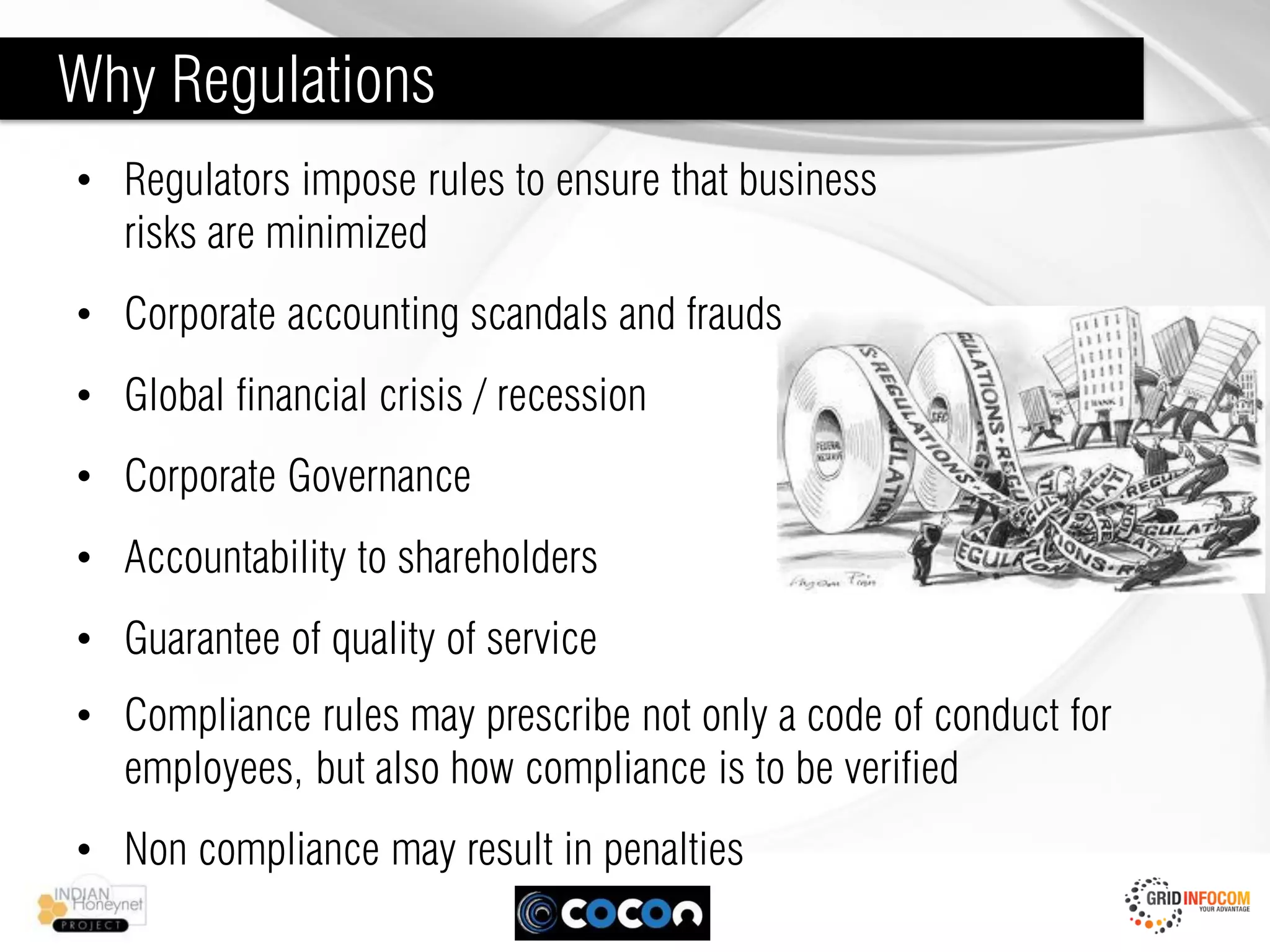 Why Regulations
• Regulators impose rules to ensure that business
  risks are minimized
• Corporate accounting scandals and frauds
• Global financial crisis / recession
• Corporate Governance
• Accountability to shareholders
• Guarantee of quality of service
• Compliance rules may prescribe not only a code of conduct for
  employees, but also how compliance is to be verified
• Non compliance may result in penalties
 