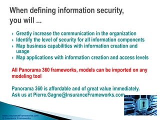 www.InsuranceFrameworks.com
© Insurance Frameworks
 Greatly increase the communication in the organization
 Identify the level of security for all information components
 Map business capabilities with information creation and
usage
 Map applications with information creation and access levels
All Panorama 360 frameworks, models can be imported on any
modeling tool
Panorama 360 is affordable and of great value immediately.
Ask us at Pierre.Gagne@InsuranceFrameworks.com.
 