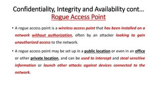 Confidentiality, Integrity and Availability cont…
Rogue Access Point
• A rogue access point is a wireless access point that has been installed on a
network without authorization, often by an attacker looking to gain
unauthorized access to the network.
• A rogue access point may be set up in a public location or even in an office
or other private location, and can be used to intercept and steal sensitive
information or launch other attacks against devices connected to the
network.
 