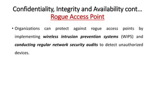 Confidentiality, Integrity and Availability cont…
Rogue Access Point
• Organizations can protect against rogue access points by
implementing wireless intrusion prevention systems (WIPS) and
conducting regular network security audits to detect unauthorized
devices.
 