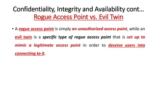 Confidentiality, Integrity and Availability cont…
Rogue Access Point vs. Evil Twin
• A rogue access point is simply an unauthorized access point, while an
evil twin is a specific type of rogue access point that is set up to
mimic a legitimate access point in order to deceive users into
connecting to it.
 