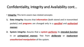 Confidentiality, Integrity and Availability cont…
• Integrity: This term covers two related concepts:
1. Data integrity: Assures that information (both stored and in transmitted
packets) and programs are changed only in a specified and authorized
manner.
2. System integrity: Assures that a system performs its intended function
in an unimpaired manner, free from deliberate or inadvertent
unauthorized manipulation of the system.
 