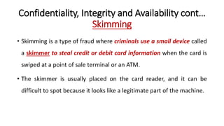 Confidentiality, Integrity and Availability cont…
Skimming
• Skimming is a type of fraud where criminals use a small device called
a skimmer to steal credit or debit card information when the card is
swiped at a point of sale terminal or an ATM.
• The skimmer is usually placed on the card reader, and it can be
difficult to spot because it looks like a legitimate part of the machine.
 