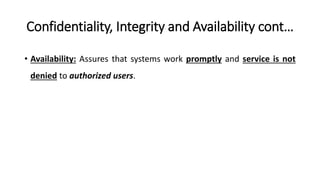 Confidentiality, Integrity and Availability cont…
• Availability: Assures that systems work promptly and service is not
denied to authorized users.
 