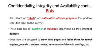Confidentiality, Integrity and Availability cont…
Bots
• Bots, short for “robots”, are automated software programs that perform
repetitive tasks on the internet.
• These bots can be beneficial or malicious, depending on their intended
purpose.
• Good bots are designed to crawl web pages and index them for search
engines, provide customer service, automate social media postings, etc.
 