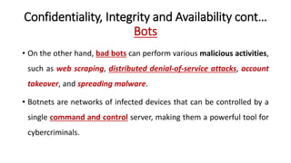 Confidentiality, Integrity and Availability cont…
Bots
• On the other hand, bad bots can perform various malicious activities,
such as web scraping, distributed denial-of-service attacks, account
takeover, and spreading malware.
• Botnets are networks of infected devices that can be controlled by a
single command and control server, making them a powerful tool for
cybercriminals.
 