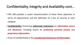 Confidentiality, Integrity and Availability cont…
• FIPS 199 provides a useful characterization of these three objectives in
terms of requirements and the definition of a loss of security in each
category:
• Confidentiality: Preserving authorized restrictions on information access
and disclosure, including means for protecting personal privacy and
proprietary information.
• A loss of confidentiality is the unauthorized disclosure of information.
 