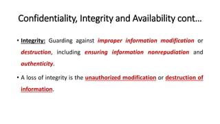 Confidentiality, Integrity and Availability cont…
• Integrity: Guarding against improper information modification or
destruction, including ensuring information nonrepudiation and
authenticity.
• A loss of integrity is the unauthorized modification or destruction of
information.
 