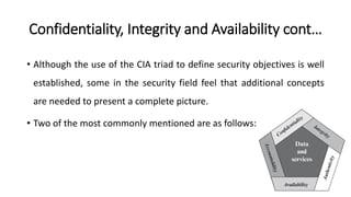 Confidentiality, Integrity and Availability cont…
• Although the use of the CIA triad to define security objectives is well
established, some in the security field feel that additional concepts
are needed to present a complete picture.
• Two of the most commonly mentioned are as follows:
 