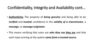 Confidentiality, Integrity and Availability cont…
• Authenticity: The property of being genuine and being able to be
verified and trusted; confidence in the validity of a transmission, a
message, or message originator.
• This means verifying that users are who they say they are and that
each input arriving at the system came from a trusted source.
 
