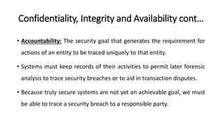Confidentiality, Integrity and Availability cont…
• Accountability: The security goal that generates the requirement for
actions of an entity to be traced uniquely to that entity.
• Systems must keep records of their activities to permit later forensic
analysis to trace security breaches or to aid in transaction disputes.
• Because truly secure systems are not yet an achievable goal, we must
be able to trace a security breach to a responsible party.
 