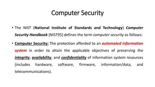 Computer Security
• The NIST (National Institute of Standards and Technology) Computer
Security Handbook [NIST95] defines the term computer security as follows:
• Computer Security: The protection afforded to an automated information
system in order to attain the applicable objectives of preserving the
integrity, availability, and confidentiality of information system resources
(includes hardware, software, firmware, information/data, and
telecommunications).
 