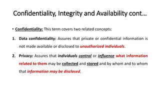 Confidentiality, Integrity and Availability cont…
• Confidentiality: This term covers two related concepts:
1. Data confidentiality: Assures that private or confidential information is
not made available or disclosed to unauthorized individuals.
2. Privacy: Assures that individuals control or influence what information
related to them may be collected and stored and by whom and to whom
that information may be disclosed.
 