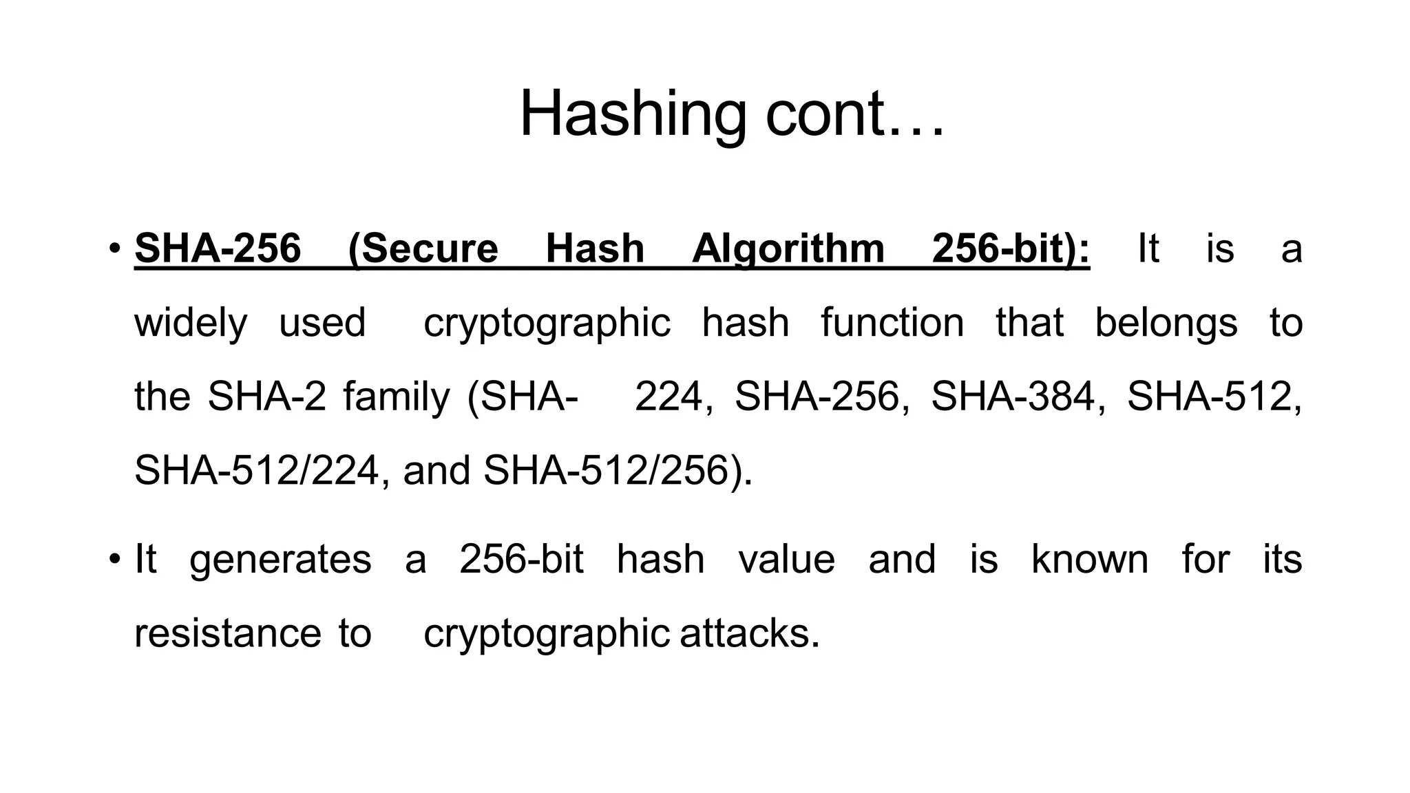 Hashing cont…
ArfanShahzad.c
• SHA-256 (Secure Hash Algorithm 256-bit): It is a
widely used cryptographic hash function that belongs to
the SHA-2 family (SHA- 224, SHA-256, SHA-384, SHA-512,
SHA-512/224, and SHA-512/256).
• It generates a 256-bit hash value and is known for its
resistance to cryptographic attacks.
 